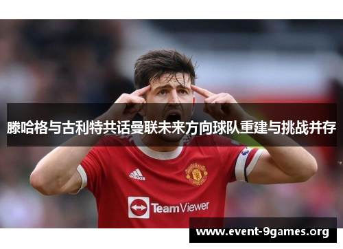 滕哈格与古利特共话曼联未来方向球队重建与挑战并存